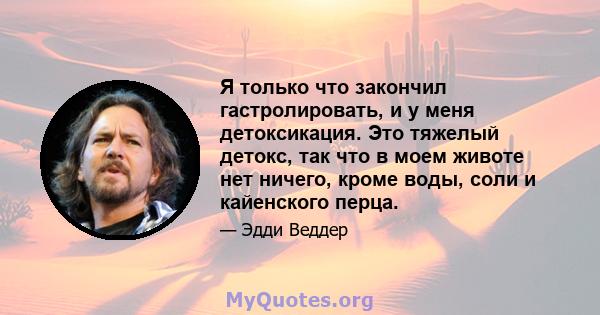 Я только что закончил гастролировать, и у меня детоксикация. Это тяжелый детокс, так что в моем животе нет ничего, кроме воды, соли и кайенского перца.