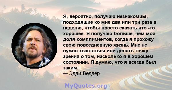 Я, вероятно, получаю незнакомцы, подходящие ко мне два или три раза в неделю, чтобы просто сказать что -то хорошее. Я получаю больше, чем моя доля комплиментов, когда я прохожу свою повседневную жизнь. Мне не нужно