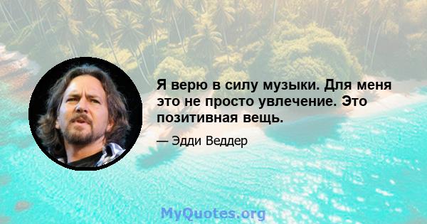 Я верю в силу музыки. Для меня это не просто увлечение. Это позитивная вещь.