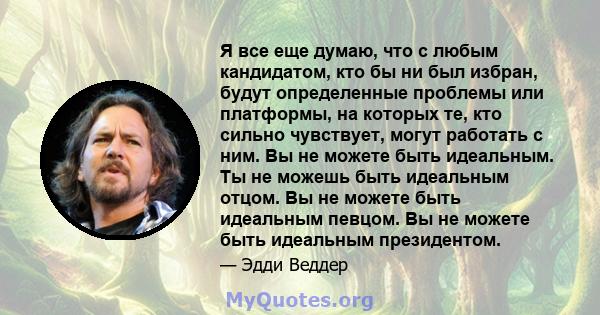 Я все еще думаю, что с любым кандидатом, кто бы ни был избран, будут определенные проблемы или платформы, на которых те, кто сильно чувствует, могут работать с ним. Вы не можете быть идеальным. Ты не можешь быть