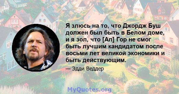 Я злюсь на то, что Джордж Буш должен был быть в Белом доме, и я зол, что [Ал] Гор не смог быть лучшим кандидатом после восьми лет великой экономики и быть действующим.