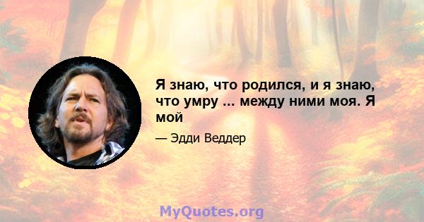 Я знаю, что родился, и я знаю, что умру ... между ними моя. Я мой