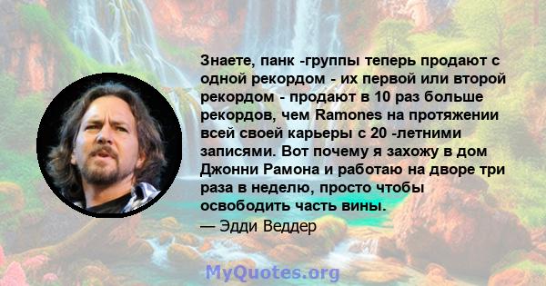 Знаете, панк -группы теперь продают с одной рекордом - их первой или второй рекордом - продают в 10 раз больше рекордов, чем Ramones на протяжении всей своей карьеры с 20 -летними записями. Вот почему я захожу в дом