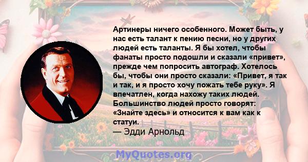 Артинеры ничего особенного. Может быть, у нас есть талант к пению песни, но у других людей есть таланты. Я бы хотел, чтобы фанаты просто подошли и сказали «привет», прежде чем попросить автограф. Хотелось бы, чтобы они