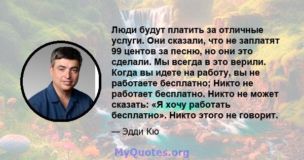 Люди будут платить за отличные услуги. Они сказали, что не заплатят 99 центов за песню, но они это сделали. Мы всегда в это верили. Когда вы идете на работу, вы не работаете бесплатно; Никто не работает бесплатно. Никто 