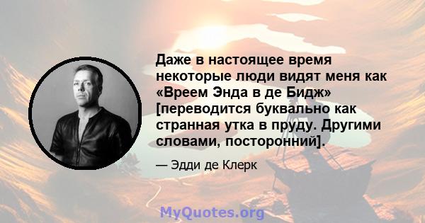 Даже в настоящее время некоторые люди видят меня как «Вреем Энда в де Бидж» [переводится буквально как странная утка в пруду. Другими словами, посторонний].