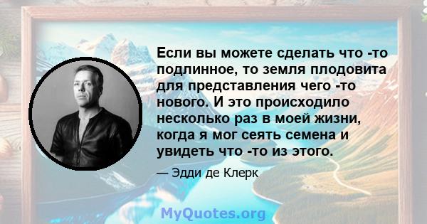 Если вы можете сделать что -то подлинное, то земля плодовита для представления чего -то нового. И это происходило несколько раз в моей жизни, когда я мог сеять семена и увидеть что -то из этого.