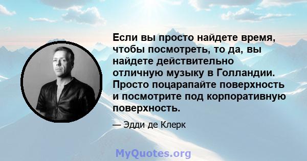 Если вы просто найдете время, чтобы посмотреть, то да, вы найдете действительно отличную музыку в Голландии. Просто поцарапайте поверхность и посмотрите под корпоративную поверхность.