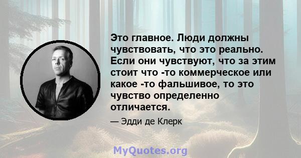 Это главное. Люди должны чувствовать, что это реально. Если они чувствуют, что за этим стоит что -то коммерческое или какое -то фальшивое, то это чувство определенно отличается.