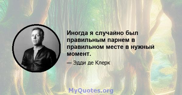 Иногда я случайно был правильным парнем в правильном месте в нужный момент.