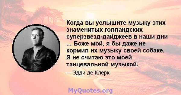 Когда вы услышите музыку этих знаменитых голландских суперзвезд-дайджеев в наши дни ... Боже мой, я бы даже не кормил их музыку своей собаке. Я не считаю это моей танцевальной музыкой.