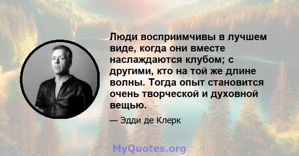 Люди восприимчивы в лучшем виде, когда они вместе наслаждаются клубом; с другими, кто на той же длине волны. Тогда опыт становится очень творческой и духовной вещью.