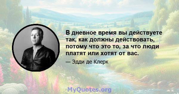 В дневное время вы действуете так, как должны действовать, потому что это то, за что люди платят или хотят от вас.