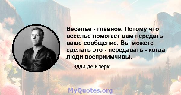 Веселье - главное. Потому что веселье помогает вам передать ваше сообщение. Вы можете сделать это - передавать - когда люди восприимчивы.