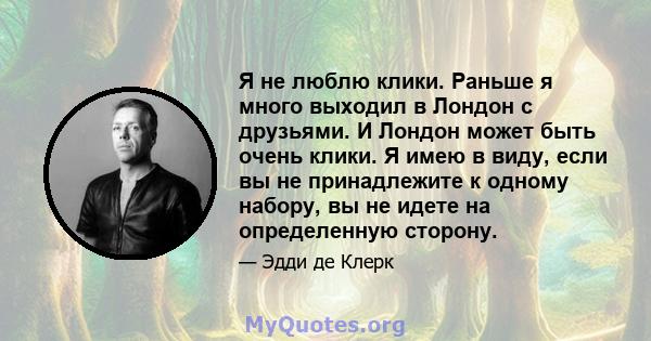 Я не люблю клики. Раньше я много выходил в Лондон с друзьями. И Лондон может быть очень клики. Я имею в виду, если вы не принадлежите к одному набору, вы не идете на определенную сторону.