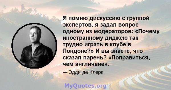 Я помню дискуссию с группой экспертов, я задал вопрос одному из модераторов: «Почему иностранному диджею так трудно играть в клубе в Лондоне?» И вы знаете, что сказал парень? «Поправиться, чем англичане».