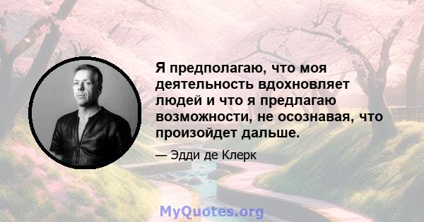 Я предполагаю, что моя деятельность вдохновляет людей и что я предлагаю возможности, не осознавая, что произойдет дальше.