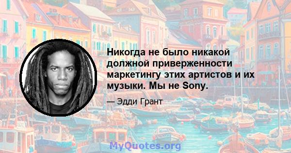 Никогда не было никакой должной приверженности маркетингу этих артистов и их музыки. Мы не Sony.