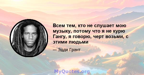 Всем тем, кто не слушает мою музыку, потому что я не курю Гангу, я говорю, черт возьми, с этими людьми