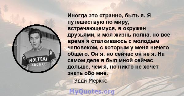 Иногда это странно, быть я. Я путешествую по миру, встречающемуся, я окружен друзьями, и моя жизнь полна, но все время я сталкиваюсь с молодым человеком, с которым у меня ничего общего. Он я, но сейчас он не я. На самом 