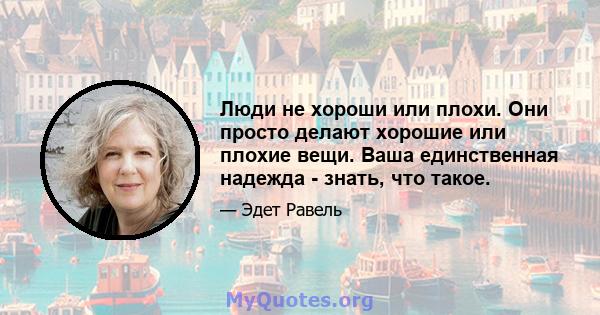 Люди не хороши или плохи. Они просто делают хорошие или плохие вещи. Ваша единственная надежда - знать, что такое.