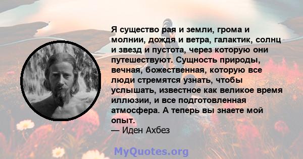 Я существо рая и земли, грома и молнии, дождя и ветра, галактик, солнц и звезд и пустота, через которую они путешествуют. Сущность природы, вечная, божественная, которую все люди стремятся узнать, чтобы услышать,