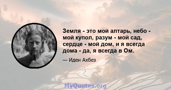 Земля - ​​это мой алтарь, небо - мой купол, разум - мой сад, сердце - мой дом, и я всегда дома - да, я всегда в Ом.