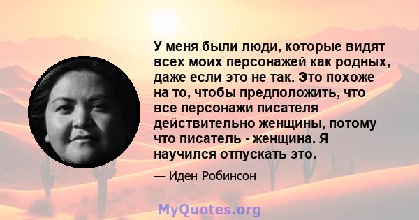 У меня были люди, которые видят всех моих персонажей как родных, даже если это не так. Это похоже на то, чтобы предположить, что все персонажи писателя действительно женщины, потому что писатель - женщина. Я научился