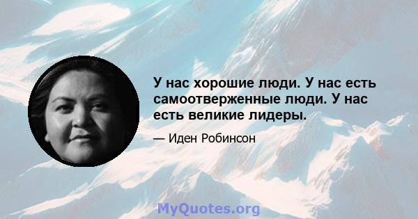 У нас хорошие люди. У нас есть самоотверженные люди. У нас есть великие лидеры.