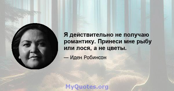 Я действительно не получаю романтику. Принеси мне рыбу или лося, а не цветы.