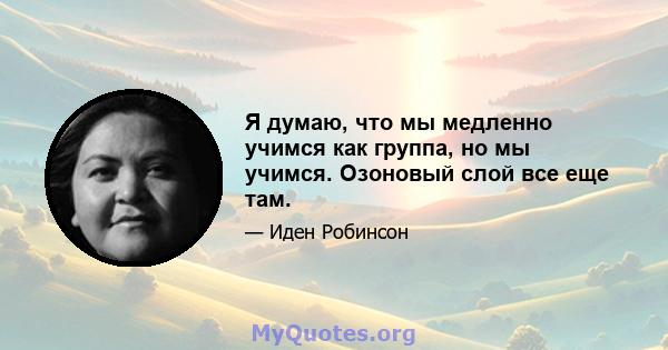 Я думаю, что мы медленно учимся как группа, но мы учимся. Озоновый слой все еще там.