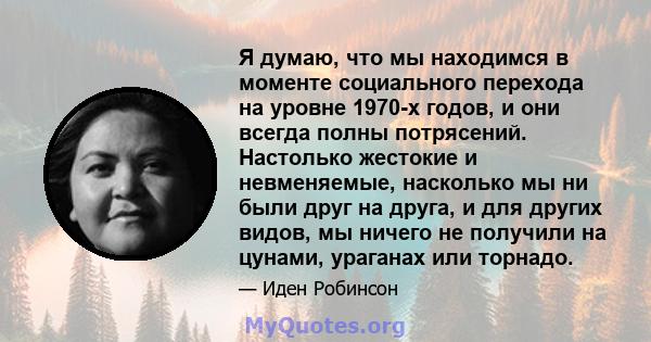 Я думаю, что мы находимся в моменте социального перехода на уровне 1970-х годов, и они всегда полны потрясений. Настолько жестокие и невменяемые, насколько мы ни были друг на друга, и для других видов, мы ничего не