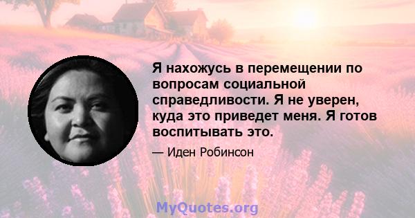 Я нахожусь в перемещении по вопросам социальной справедливости. Я не уверен, куда это приведет меня. Я готов воспитывать это.