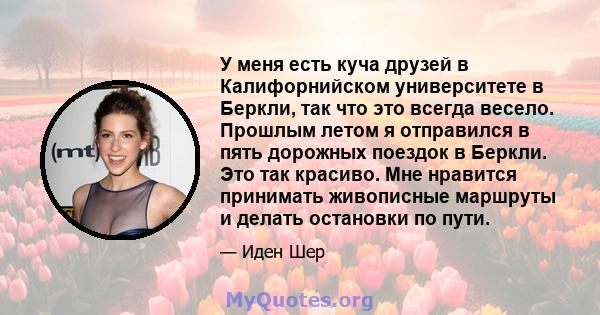 У меня есть куча друзей в Калифорнийском университете в Беркли, так что это всегда весело. Прошлым летом я отправился в пять дорожных поездок в Беркли. Это так красиво. Мне нравится принимать живописные маршруты и