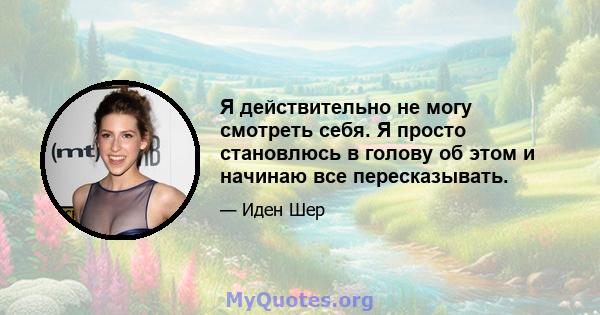 Я действительно не могу смотреть себя. Я просто становлюсь в голову об этом и начинаю все пересказывать.