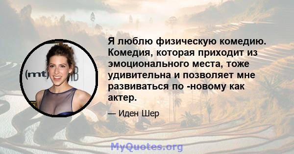 Я люблю физическую комедию. Комедия, которая приходит из эмоционального места, тоже удивительна и позволяет мне развиваться по -новому как актер.