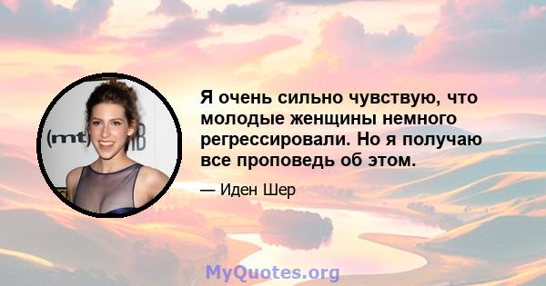 Я очень сильно чувствую, что молодые женщины немного регрессировали. Но я получаю все проповедь об этом.