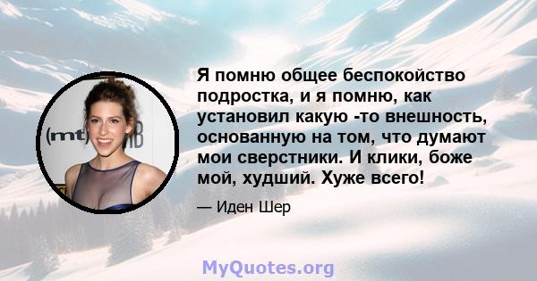 Я помню общее беспокойство подростка, и я помню, как установил какую -то внешность, основанную на том, что думают мои сверстники. И клики, боже мой, худший. Хуже всего!