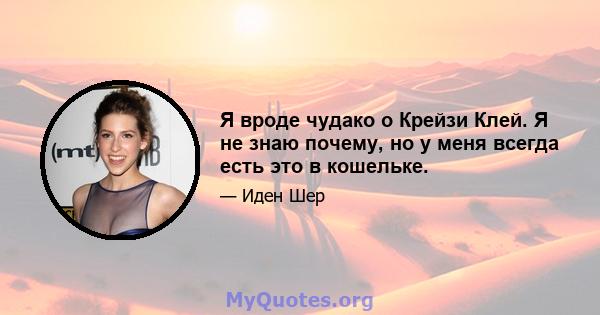 Я вроде чудако о Крейзи Клей. Я не знаю почему, но у меня всегда есть это в кошельке.