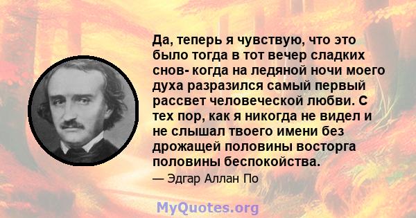 Да, теперь я чувствую, что это было тогда в тот вечер сладких снов- когда на ледяной ночи моего духа разразился самый первый рассвет человеческой любви. С тех пор, как я никогда не видел и не слышал твоего имени без