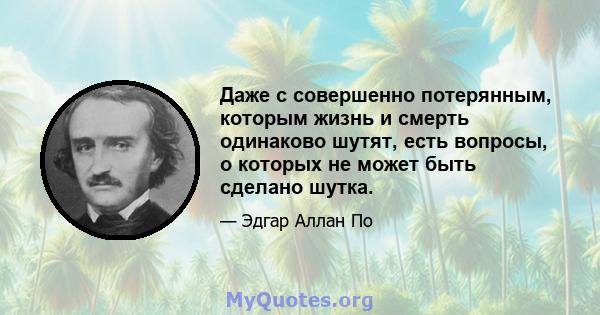 Даже с совершенно потерянным, которым жизнь и смерть одинаково шутят, есть вопросы, о которых не может быть сделано шутка.