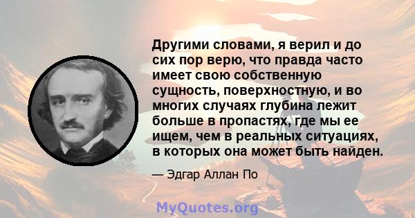 Другими словами, я верил и до сих пор верю, что правда часто имеет свою собственную сущность, поверхностную, и во многих случаях глубина лежит больше в пропастях, где мы ее ищем, чем в реальных ситуациях, в которых она