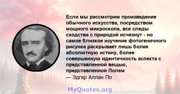 Если мы рассмотрим произведение обычного искусства, посредством мощного микроскопа, все следы сходства с природой исчезнут - но самое близкое изучение фотогеничного рисунка раскрывает лишь более абсолютную истину, более 