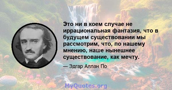 Это ни в коем случае не иррациональная фантазия, что в будущем существовании мы рассмотрим, что, по нашему мнению, наше нынешнее существование, как мечту.