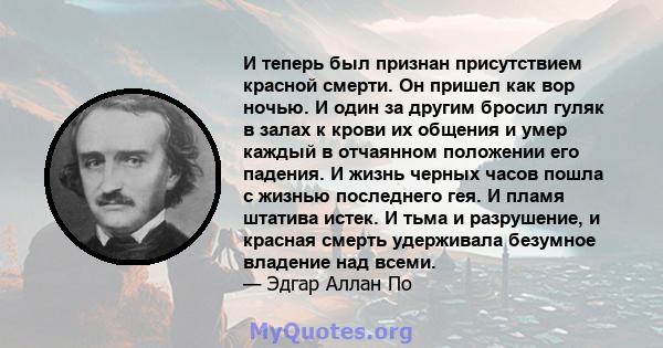 И теперь был признан присутствием красной смерти. Он пришел как вор ночью. И один за другим бросил гуляк в залах к крови их общения и умер каждый в отчаянном положении его падения. И жизнь черных часов пошла с жизнью