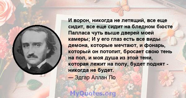 И ворон, никогда не летящий, все еще сидит, все еще сидит на бледном бюсте Палласа чуть выше дверей моей камеры; И у его глаз есть все виды демона, которые мечтают, и фонарь, который он потопит, бросает свою тень на