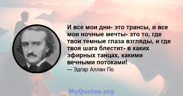 И все мои дни- это трансы, и все мои ночные мечты- это то, где твои темные глаза взгляды, и где твоя шага блестит- в каких эфирных танцах, какими вечными потоками!