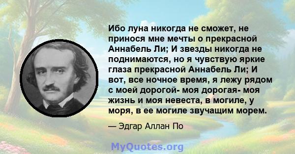 Ибо луна никогда не сможет, не принося мне мечты о прекрасной Аннабель Ли; И звезды никогда не поднимаются, но я чувствую яркие глаза прекрасной Аннабель Ли; И вот, все ночное время, я лежу рядом с моей дорогой- моя