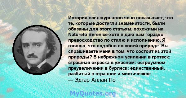 История всех журналов ясно показывает, что те, которые достигли знаменитости, были обязаны для этого статьям, похожими на Natureto Berenice-хотя я даю вам гораздо превосходство по стилю и исполнению. Я говорю, что