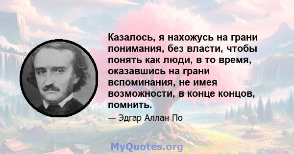 Казалось, я нахожусь на грани понимания, без власти, чтобы понять как люди, в то время, оказавшись на грани вспоминания, не имея возможности, в конце концов, помнить.